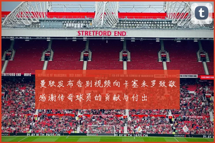 曼联发布告别视频向卡塞米罗致敬感谢传奇球员的贡献与付出