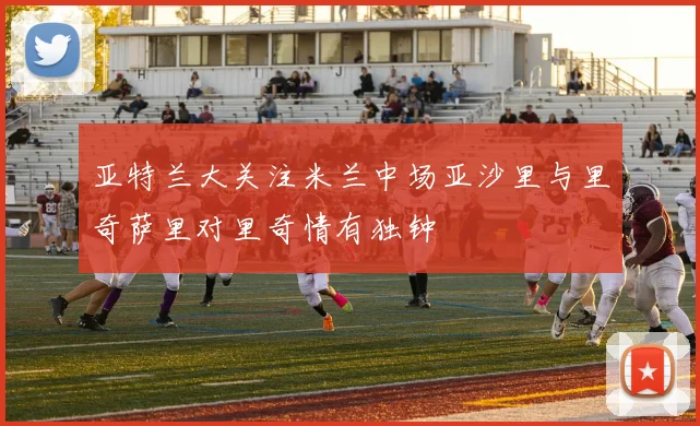 亚特兰大关注米兰中场亚沙里与里奇萨里对里奇情有独钟