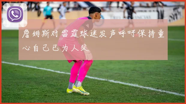 詹姆斯对雷霆球迷发声呼吁保持童心自己已为人父