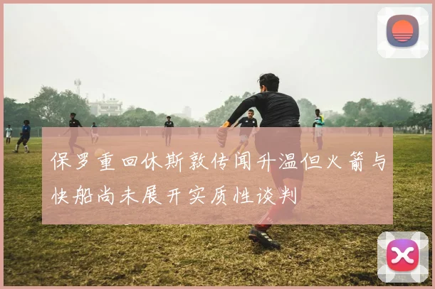 保罗重回休斯敦传闻升温但火箭与快船尚未展开实质性谈判