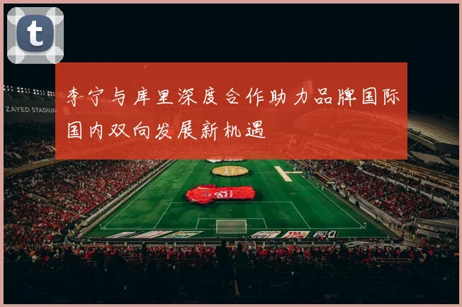 李宁与库里深度合作助力品牌国际国内双向发展新机遇