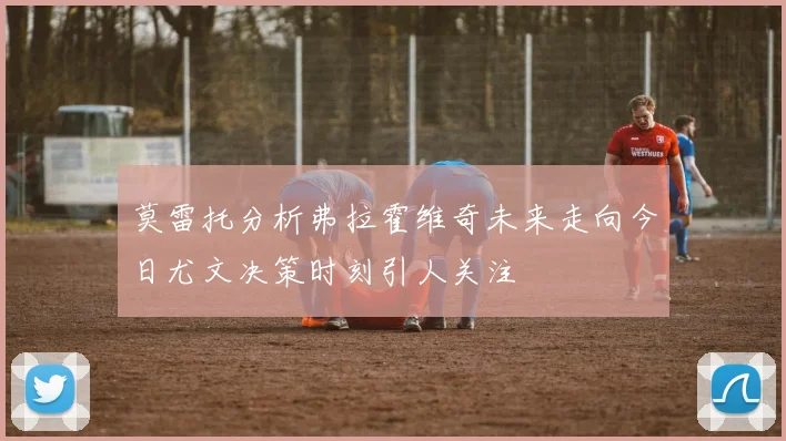 莫雷托分析弗拉霍维奇未来走向今日尤文决策时刻引人关注