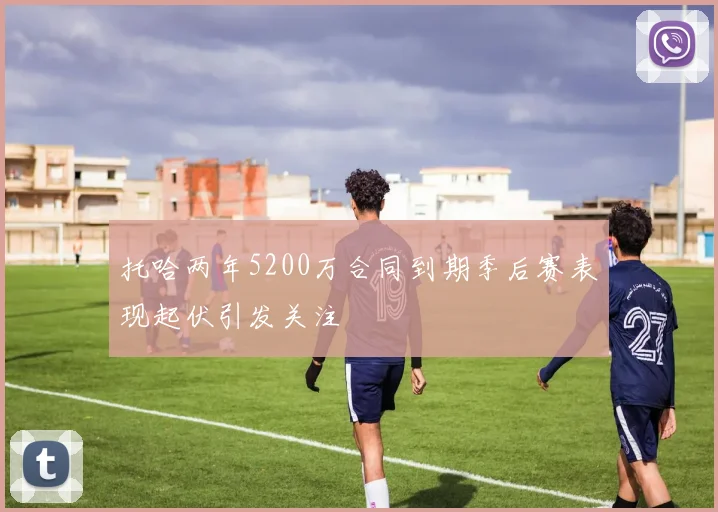 托哈两年5200万合同到期季后赛表现起伏引发关注