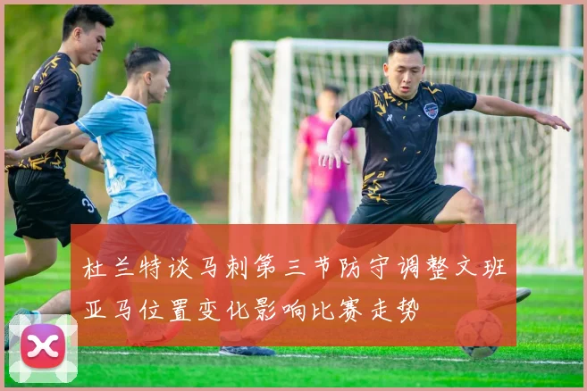 杜兰特谈马刺第三节防守调整文班亚马位置变化影响比赛走势