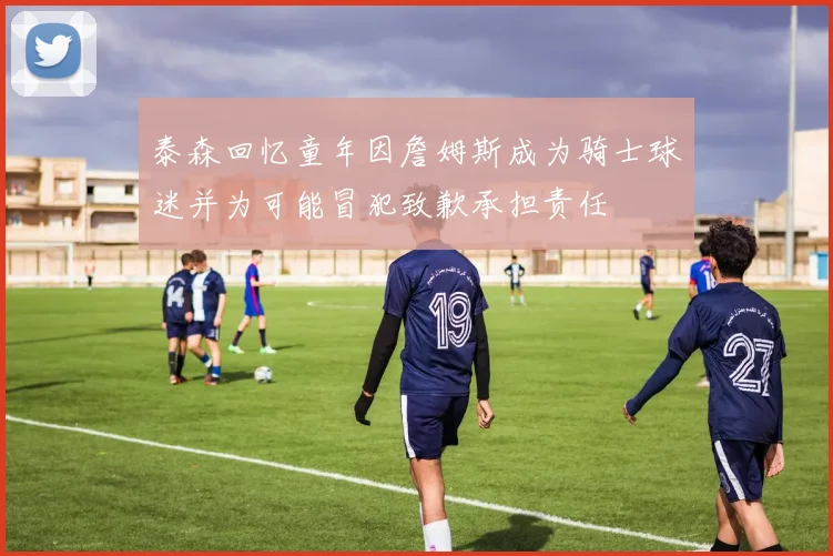 泰森回忆童年因詹姆斯成为骑士球迷并为可能冒犯致歉承担责任