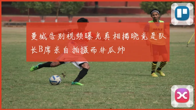 曼城告别视频曝光真相揭晓竟是队长B席亲自拍摄而非瓜帅