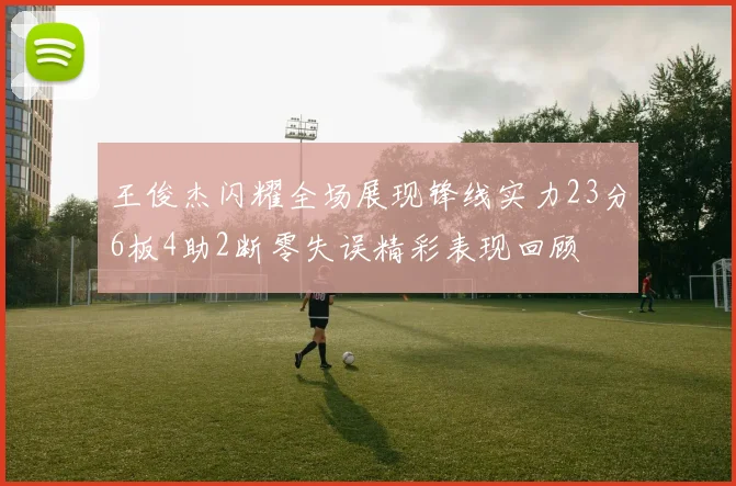 王俊杰闪耀全场展现锋线实力23分6板4助2断零失误精彩表现回顾